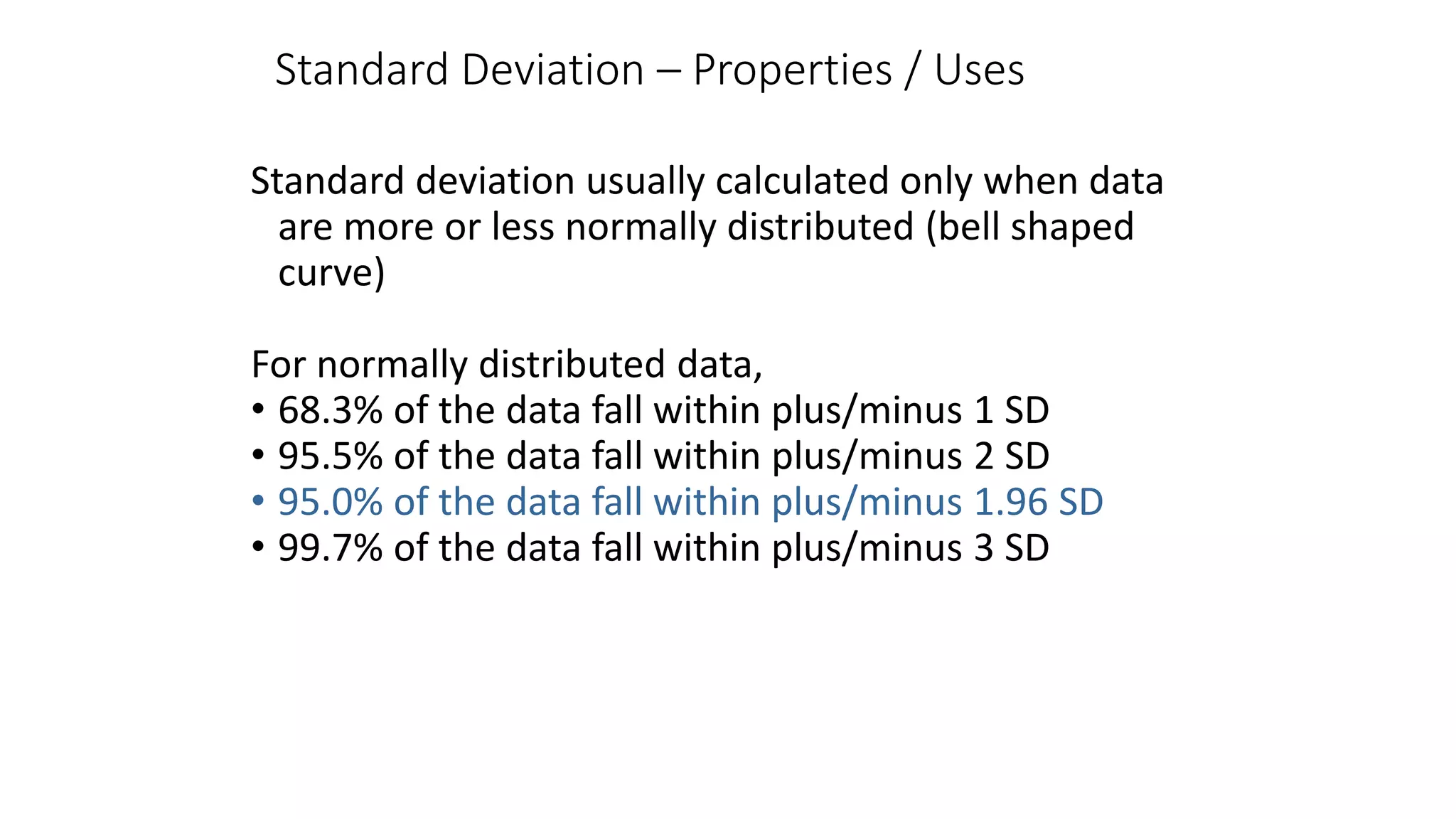 Standard Deviation – Properties / Uses
Standard deviation usually calculated only when data
are more or less normally distributed (bell shaped
curve)
For normally distributed data,
• 68.3% of the data fall within plus/minus 1 SD
• 95.5% of the data fall within plus/minus 2 SD
• 95.0% of the data fall within plus/minus 1.96 SD
• 99.7% of the data fall within plus/minus 3 SD
 