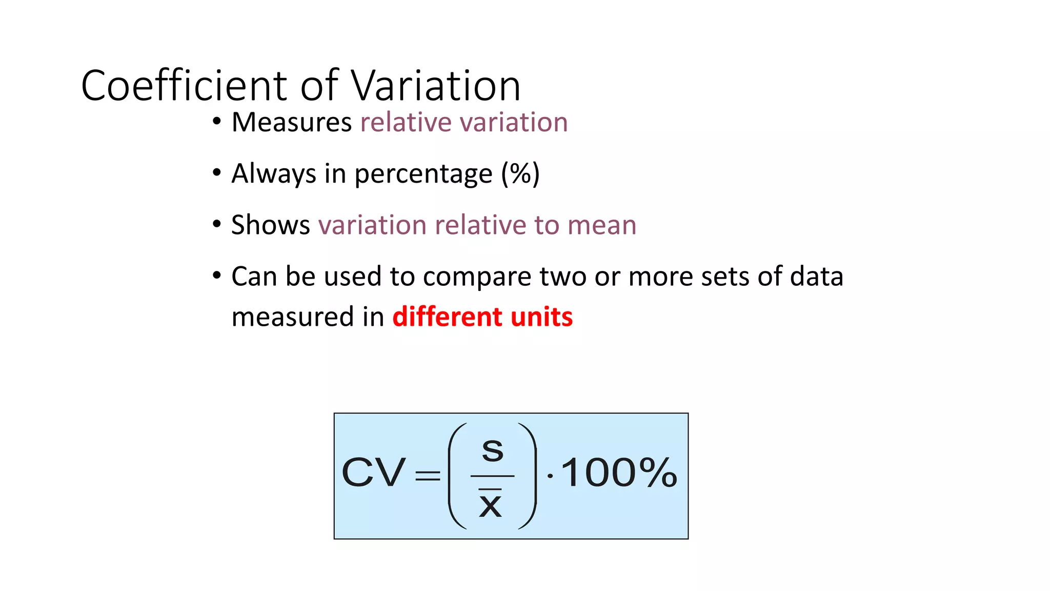 Coefficient of Variation
• Measures relative variation
• Always in percentage (%)
• Shows variation relative to mean
• Can be used to compare two or more sets of data
measured in different units
100%
x
s
CV 








=
 