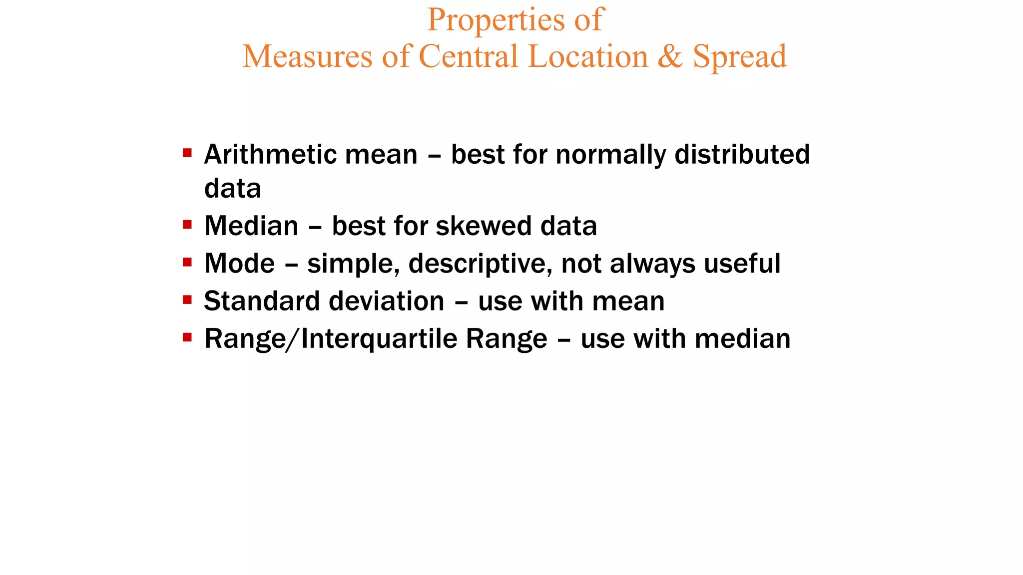 Properties of
Measures of Central Location & Spread
 Arithmetic mean – best for normally distributed
data
 Median – best for skewed data
 Mode – simple, descriptive, not always useful
 Standard deviation – use with mean
 Range/Interquartile Range – use with median
 