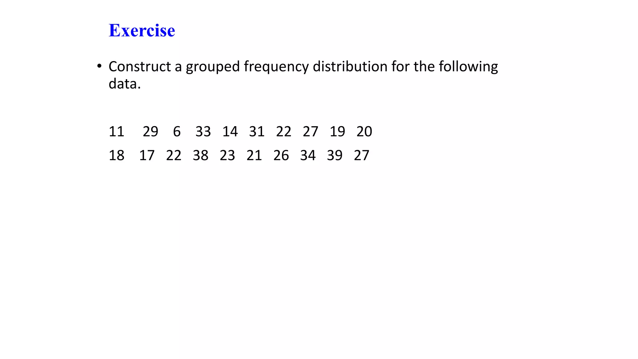 Exercise
• Construct a grouped frequency distribution for the following
data.
11 29 6 33 14 31 22 27 19 20
18 17 22 38 23 21 26 34 39 27
 