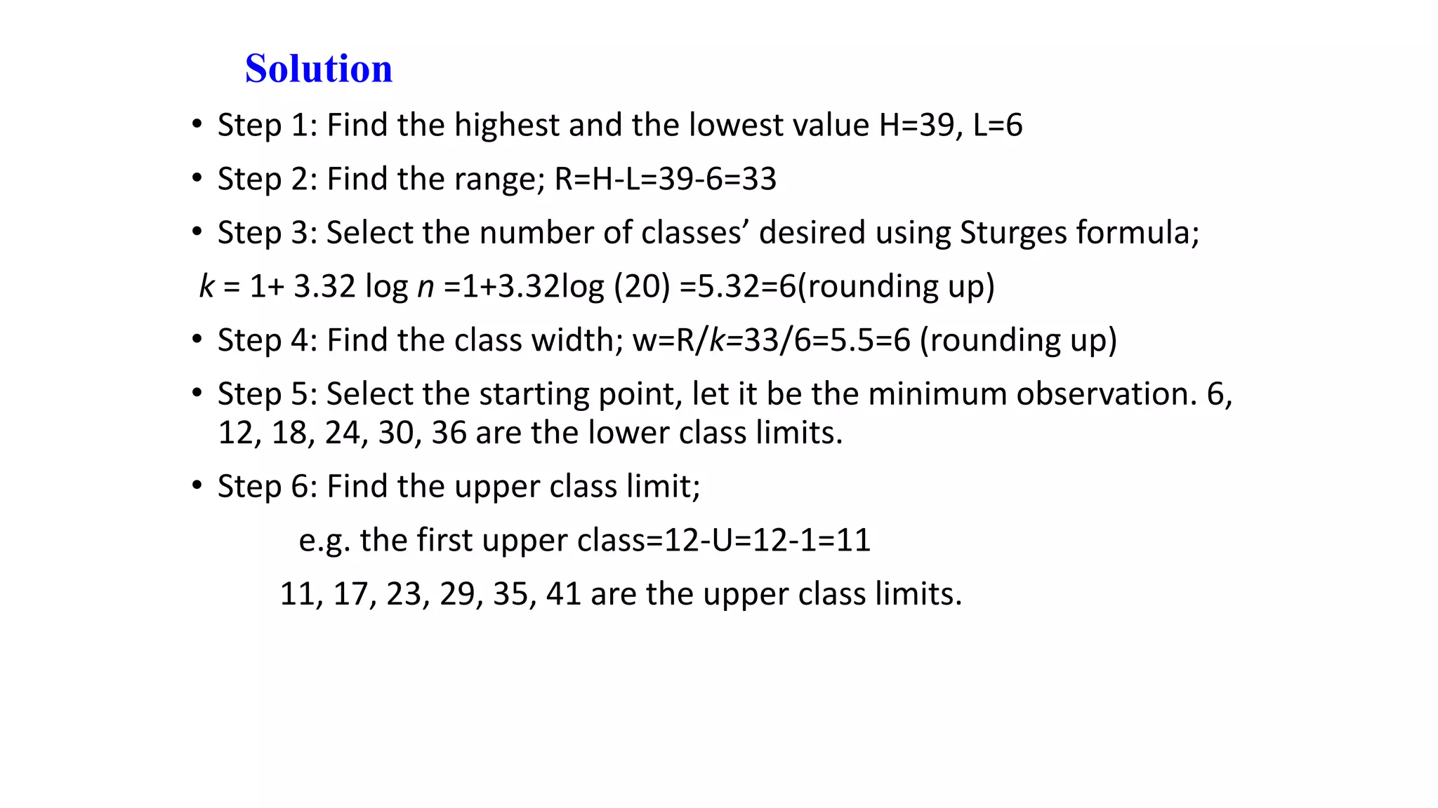 Solution
• Step 1: Find the highest and the lowest value H=39, L=6
• Step 2: Find the range; R=H-L=39-6=33
• Step 3: Select the number of classes’ desired using Sturges formula;
k = 1+ 3.32 log n =1+3.32log (20) =5.32=6(rounding up)
• Step 4: Find the class width; w=R/k=33/6=5.5=6 (rounding up)
• Step 5: Select the starting point, let it be the minimum observation. 6,
12, 18, 24, 30, 36 are the lower class limits.
• Step 6: Find the upper class limit;
e.g. the first upper class=12-U=12-1=11
11, 17, 23, 29, 35, 41 are the upper class limits.
 