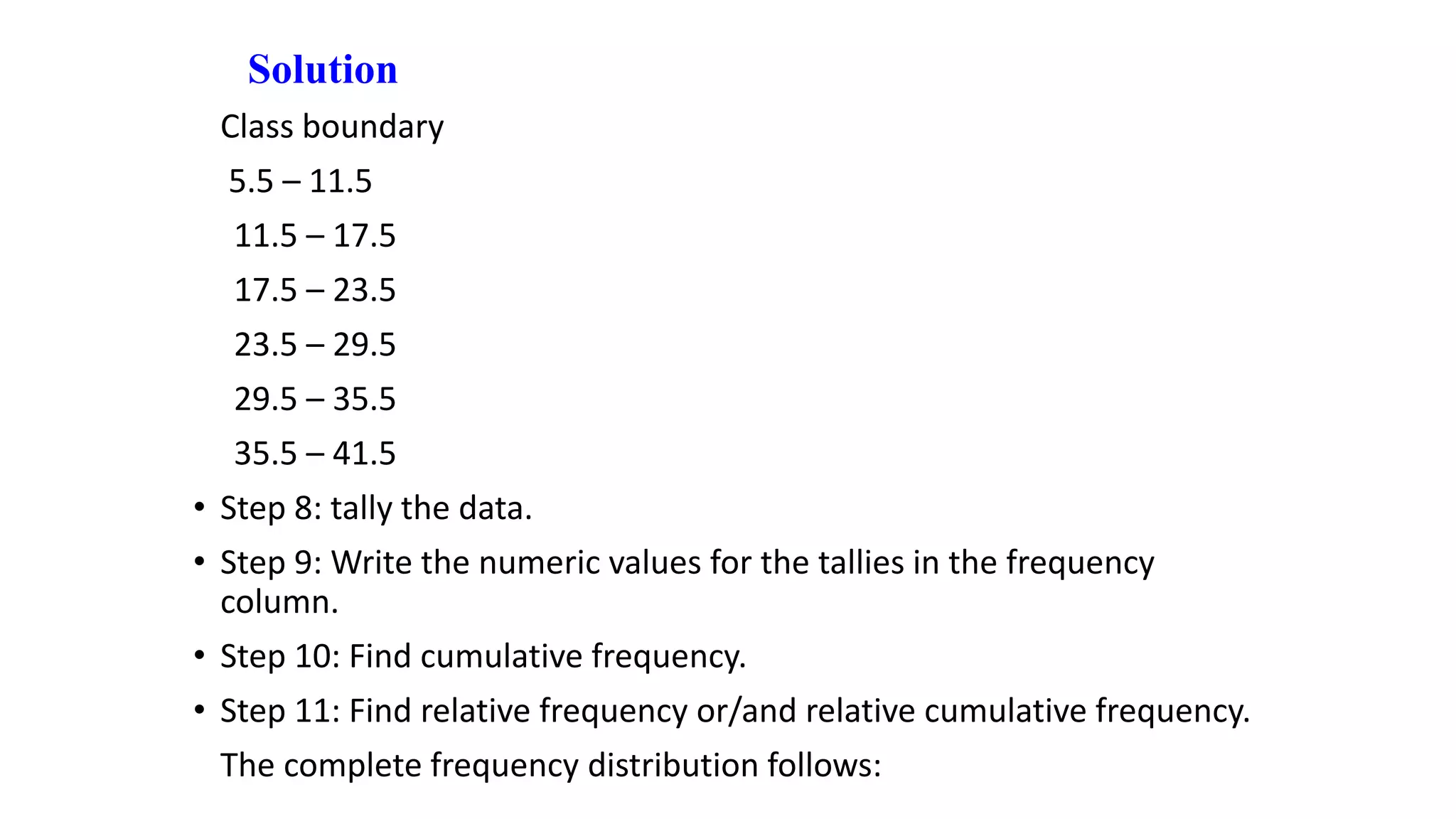 Solution
Class boundary
5.5 – 11.5
11.5 – 17.5
17.5 – 23.5
23.5 – 29.5
29.5 – 35.5
35.5 – 41.5
• Step 8: tally the data.
• Step 9: Write the numeric values for the tallies in the frequency
column.
• Step 10: Find cumulative frequency.
• Step 11: Find relative frequency or/and relative cumulative frequency.
The complete frequency distribution follows:
 