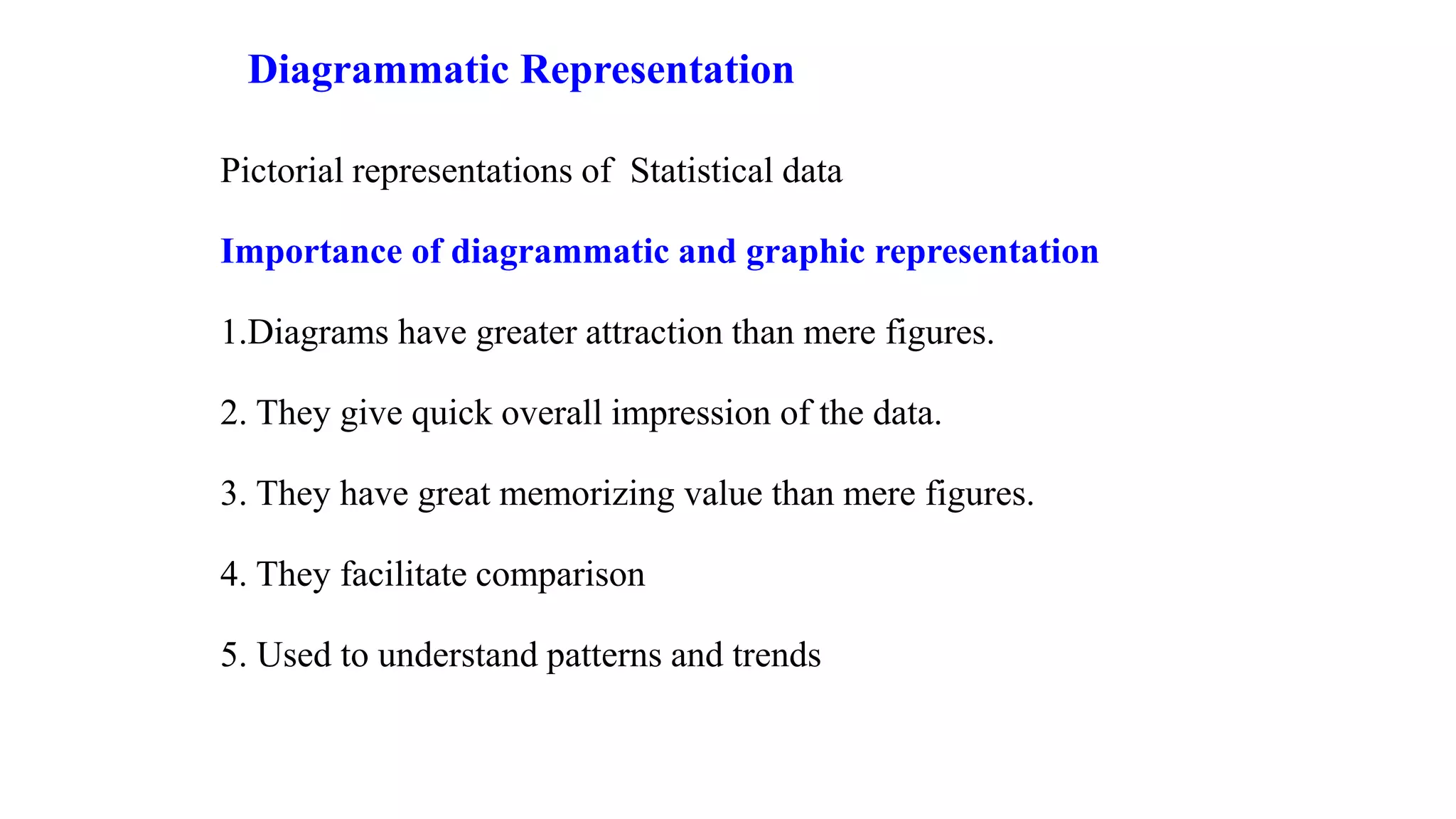 Diagrammatic Representation
Pictorial representations of Statistical data
Importance of diagrammatic and graphic representation
1.Diagrams have greater attraction than mere figures.
2. They give quick overall impression of the data.
3. They have great memorizing value than mere figures.
4. They facilitate comparison
5. Used to understand patterns and trends
 