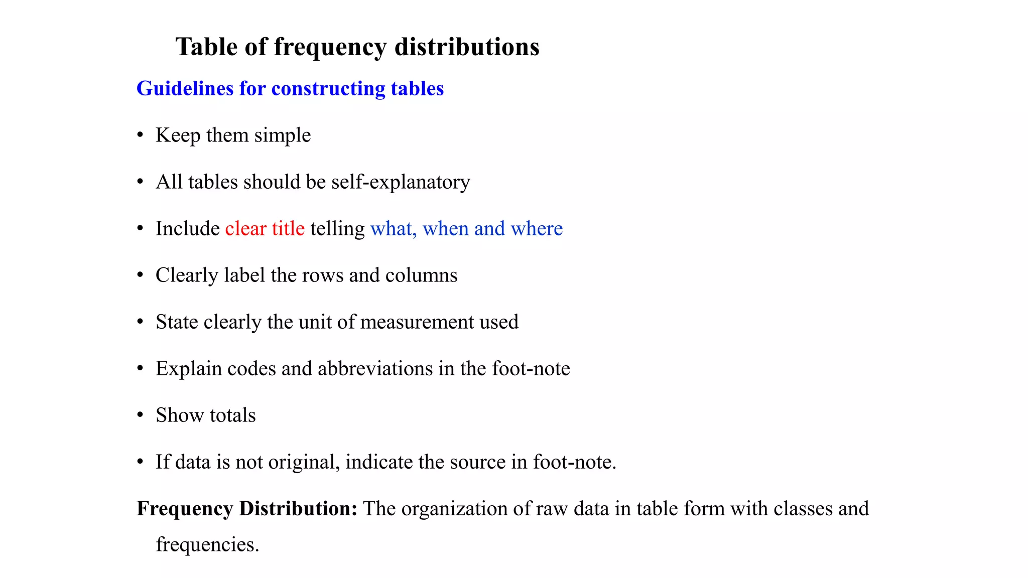 Table of frequency distributions
Guidelines for constructing tables
• Keep them simple
• All tables should be self-explanatory
• Include clear title telling what, when and where
• Clearly label the rows and columns
• State clearly the unit of measurement used
• Explain codes and abbreviations in the foot-note
• Show totals
• If data is not original, indicate the source in foot-note.
Frequency Distribution: The organization of raw data in table form with classes and
frequencies.
 