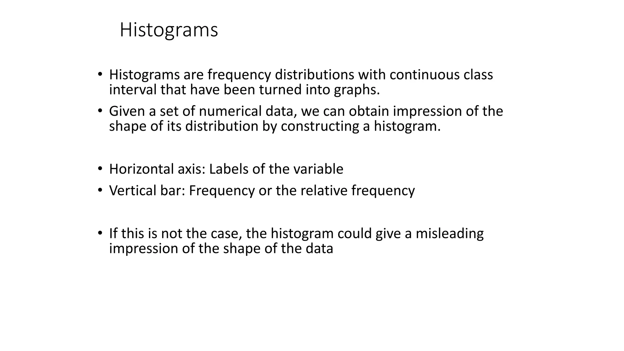 Histograms
• Histograms are frequency distributions with continuous class
interval that have been turned into graphs.
• Given a set of numerical data, we can obtain impression of the
shape of its distribution by constructing a histogram.
• Horizontal axis: Labels of the variable
• Vertical bar: Frequency or the relative frequency
• If this is not the case, the histogram could give a misleading
impression of the shape of the data
 