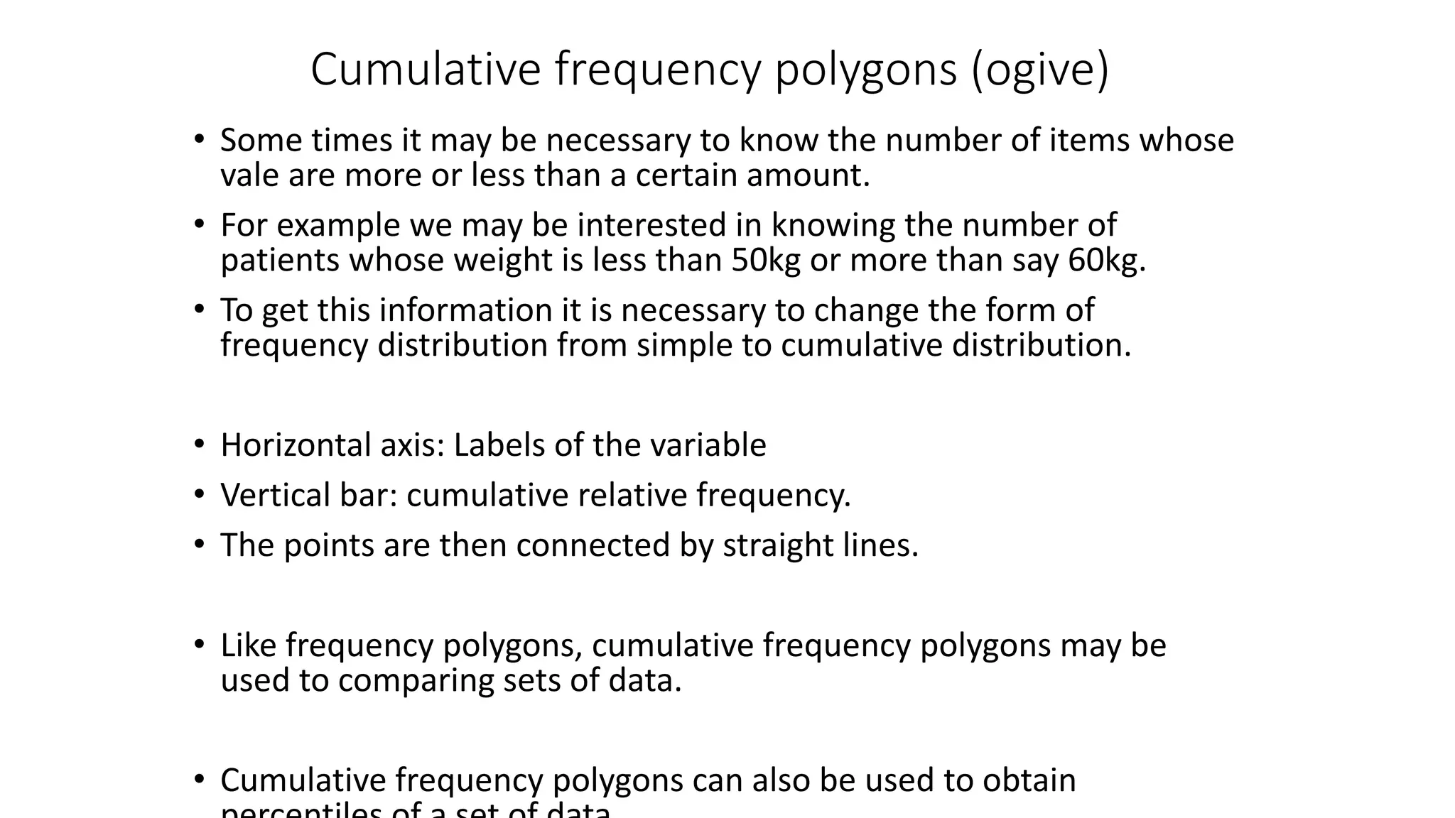 Cumulative frequency polygons (ogive)
• Some times it may be necessary to know the number of items whose
vale are more or less than a certain amount.
• For example we may be interested in knowing the number of
patients whose weight is less than 50kg or more than say 60kg.
• To get this information it is necessary to change the form of
frequency distribution from simple to cumulative distribution.
• Horizontal axis: Labels of the variable
• Vertical bar: cumulative relative frequency.
• The points are then connected by straight lines.
• Like frequency polygons, cumulative frequency polygons may be
used to comparing sets of data.
• Cumulative frequency polygons can also be used to obtain
 