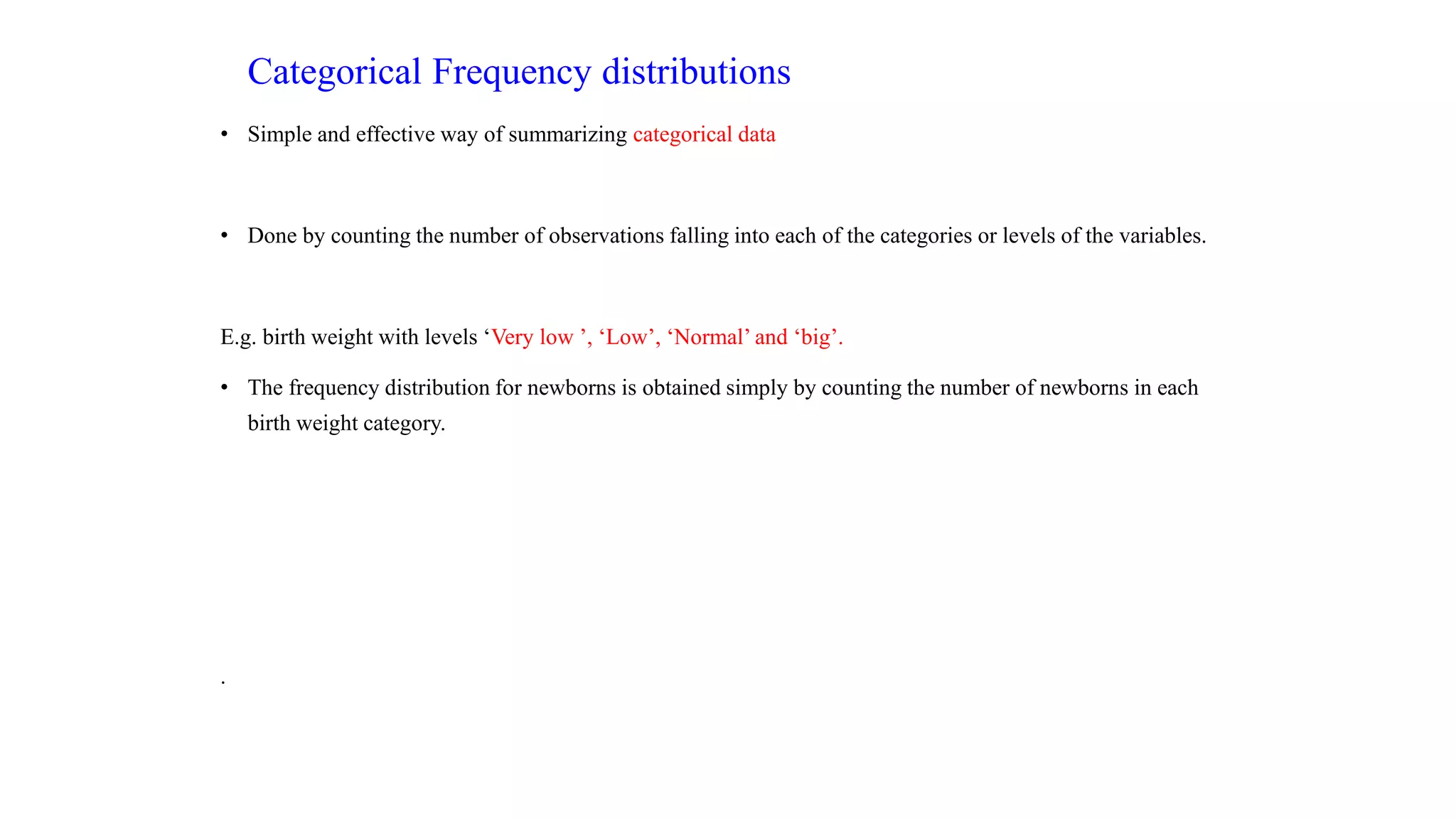 Categorical Frequency distributions
• Simple and effective way of summarizing categorical data
• Done by counting the number of observations falling into each of the categories or levels of the variables.
E.g. birth weight with levels ‘Very low ’, ‘Low’, ‘Normal’ and ‘big’.
• The frequency distribution for newborns is obtained simply by counting the number of newborns in each
birth weight category.
.
 
