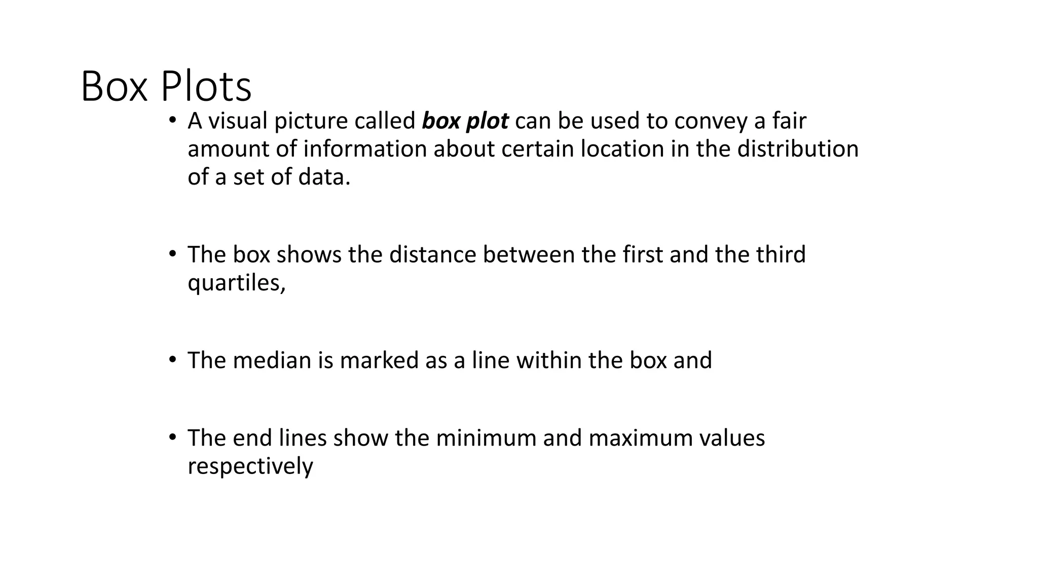 Box Plots
• A visual picture called box plot can be used to convey a fair
amount of information about certain location in the distribution
of a set of data.
• The box shows the distance between the first and the third
quartiles,
• The median is marked as a line within the box and
• The end lines show the minimum and maximum values
respectively
 