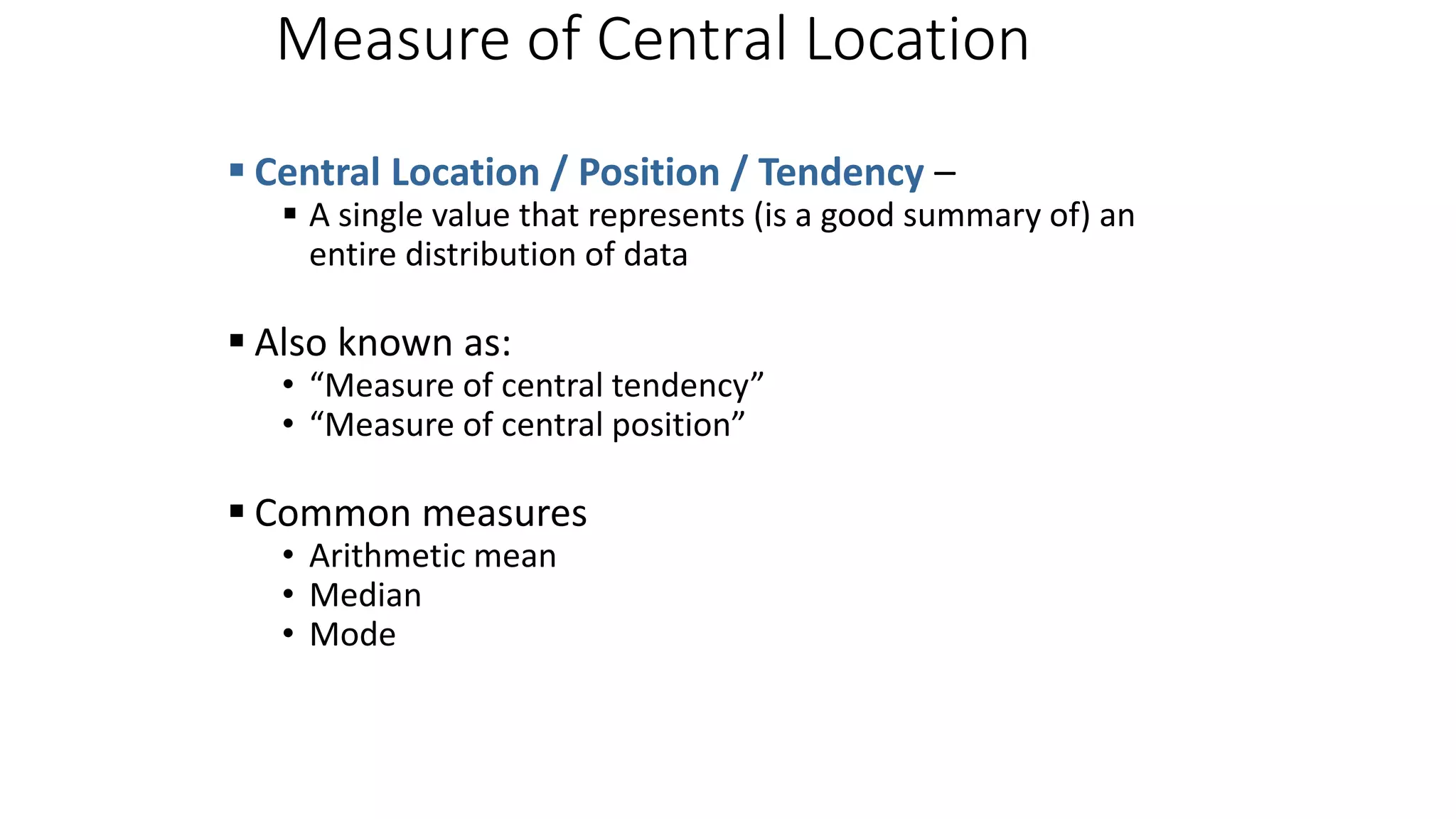 Measure of Central Location
 Central Location / Position / Tendency –
 A single value that represents (is a good summary of) an
entire distribution of data
 Also known as:
• “Measure of central tendency”
• “Measure of central position”
 Common measures
• Arithmetic mean
• Median
• Mode
 