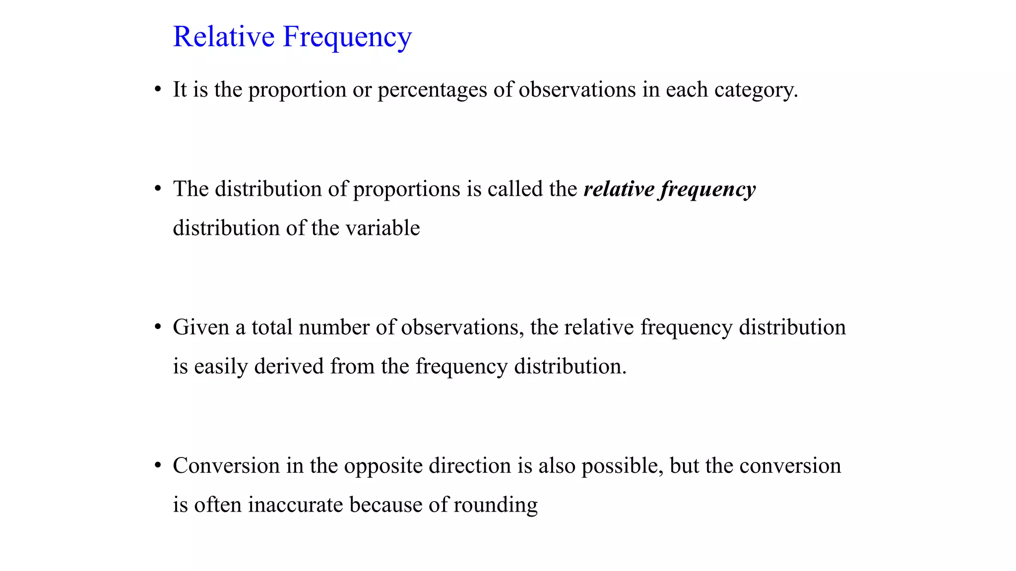 Relative Frequency
• It is the proportion or percentages of observations in each category.
• The distribution of proportions is called the relative frequency
distribution of the variable
• Given a total number of observations, the relative frequency distribution
is easily derived from the frequency distribution.
• Conversion in the opposite direction is also possible, but the conversion
is often inaccurate because of rounding
 