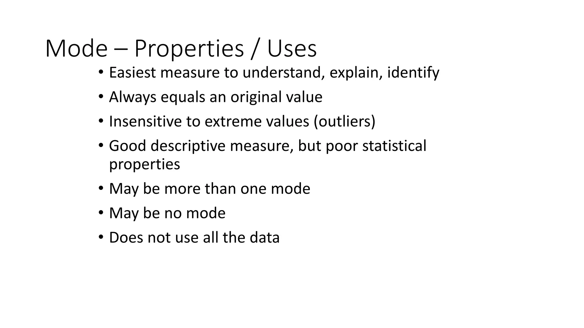 Mode – Properties / Uses
• Easiest measure to understand, explain, identify
• Always equals an original value
• Insensitive to extreme values (outliers)
• Good descriptive measure, but poor statistical
properties
• May be more than one mode
• May be no mode
• Does not use all the data
 