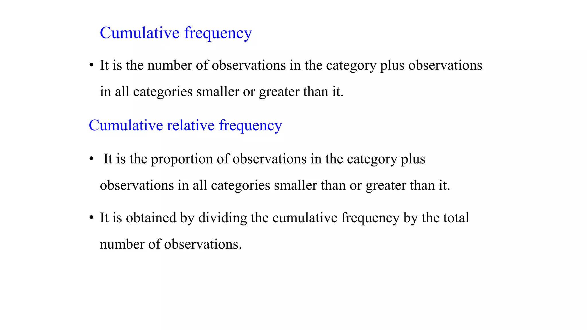 Cumulative frequency
• It is the number of observations in the category plus observations
in all categories smaller or greater than it.
Cumulative relative frequency
• It is the proportion of observations in the category plus
observations in all categories smaller than or greater than it.
• It is obtained by dividing the cumulative frequency by the total
number of observations.
 