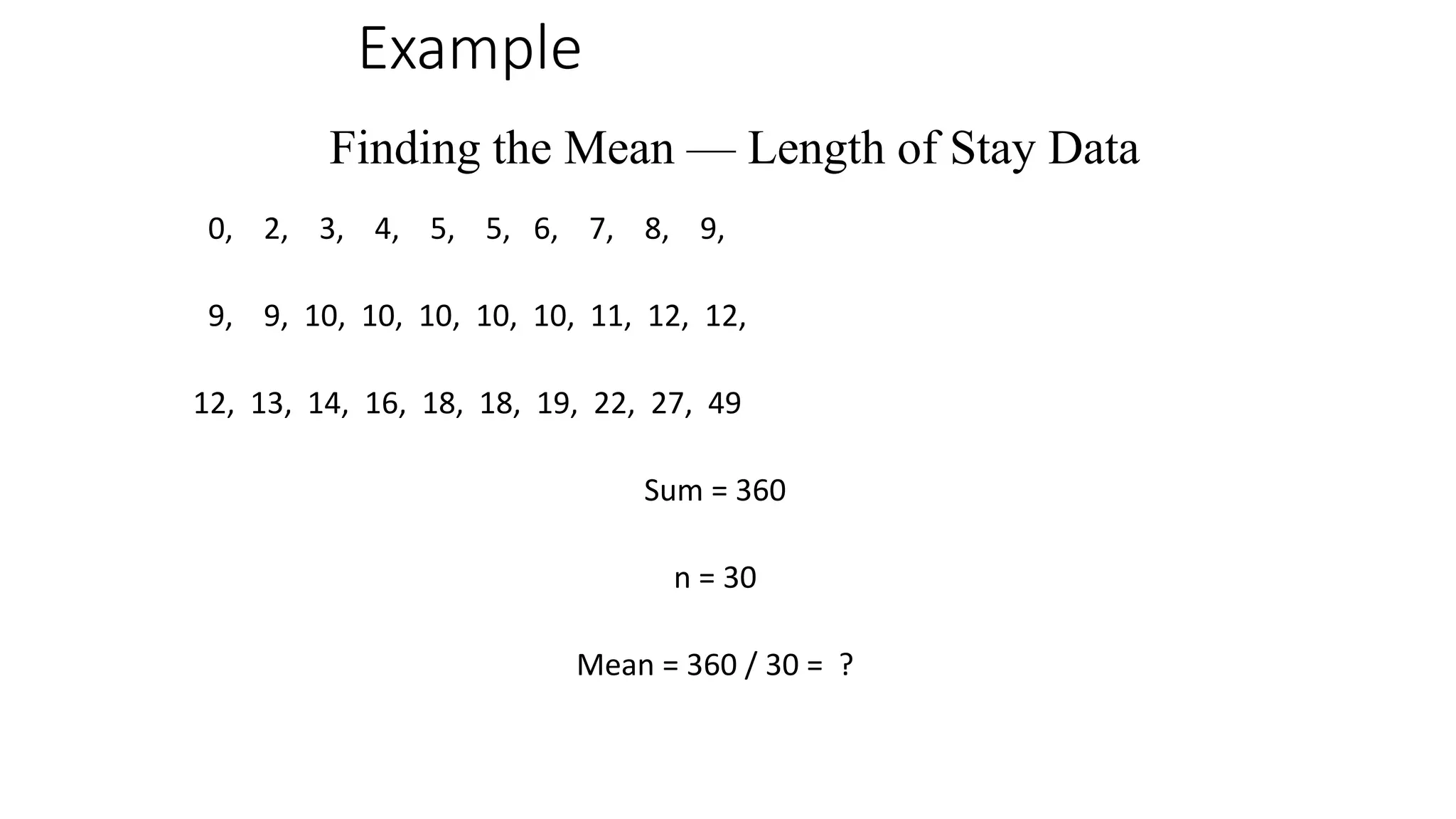 Example
0, 2, 3, 4, 5, 5, 6, 7, 8, 9,
9, 9, 10, 10, 10, 10, 10, 11, 12, 12,
12, 13, 14, 16, 18, 18, 19, 22, 27, 49
Sum = 360
n = 30
Mean = 360 / 30 = ?
Finding the Mean — Length of Stay Data
 