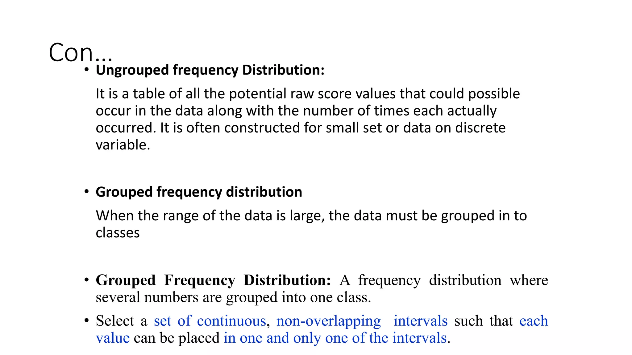 Con…
• Ungrouped frequency Distribution:
It is a table of all the potential raw score values that could possible
occur in the data along with the number of times each actually
occurred. It is often constructed for small set or data on discrete
variable.
• Grouped frequency distribution
When the range of the data is large, the data must be grouped in to
classes
• Grouped Frequency Distribution: A frequency distribution where
several numbers are grouped into one class.
• Select a set of continuous, non-overlapping intervals such that each
value can be placed in one and only one of the intervals.
 