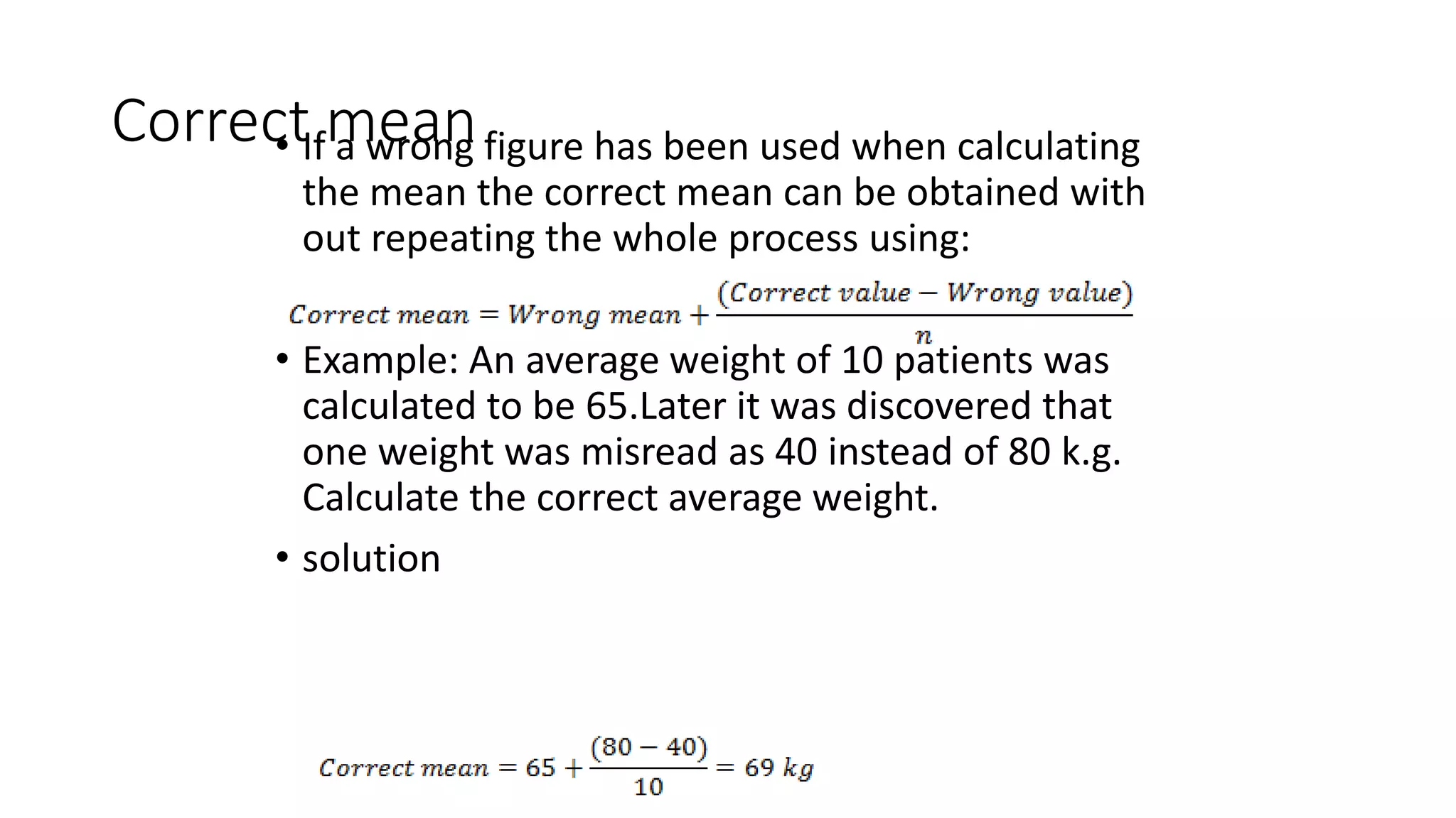 Correct mean
• If a wrong figure has been used when calculating
the mean the correct mean can be obtained with
out repeating the whole process using:
• Example: An average weight of 10 patients was
calculated to be 65.Later it was discovered that
one weight was misread as 40 instead of 80 k.g.
Calculate the correct average weight.
• solution
 
