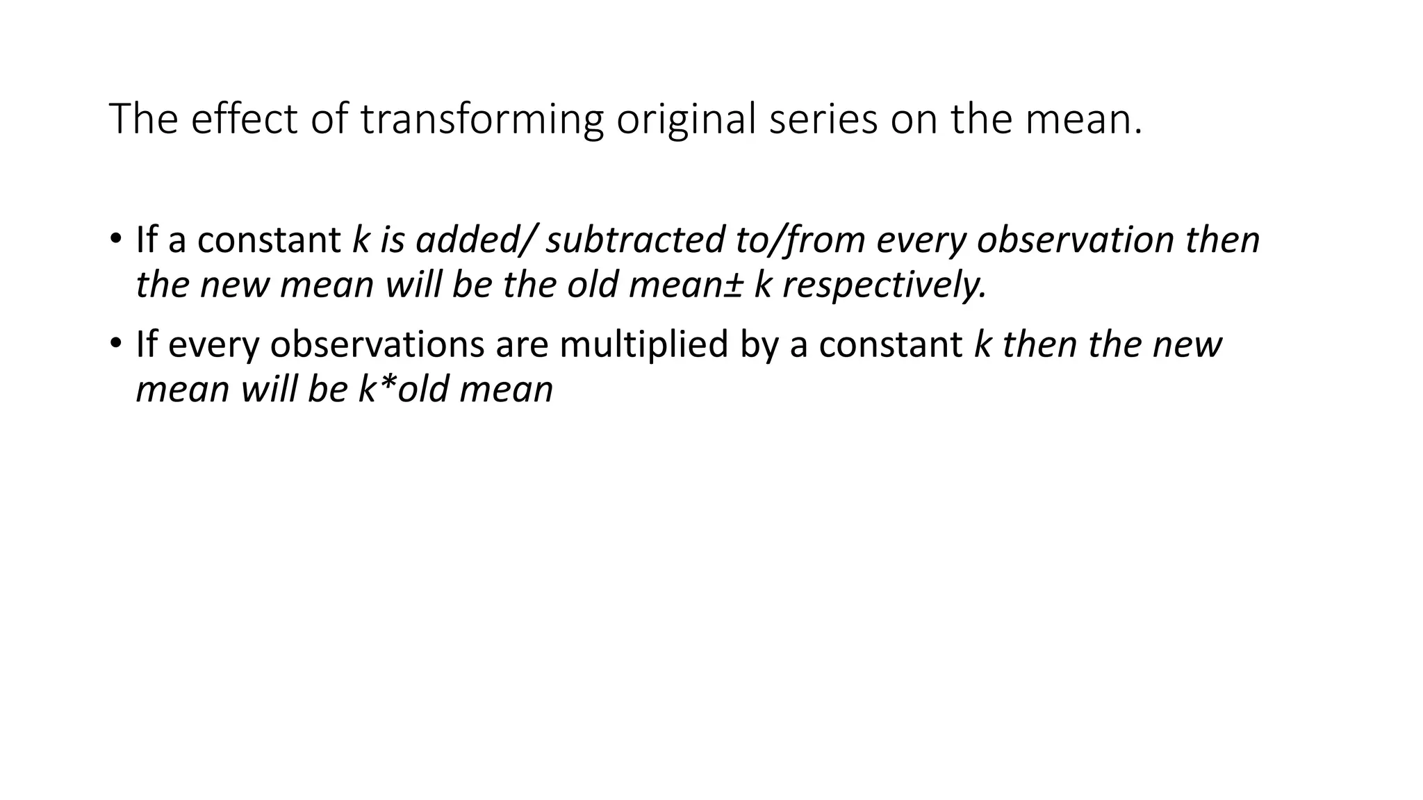 The effect of transforming original series on the mean.
• If a constant k is added/ subtracted to/from every observation then
the new mean will be the old mean± k respectively.
• If every observations are multiplied by a constant k then the new
mean will be k*old mean
 