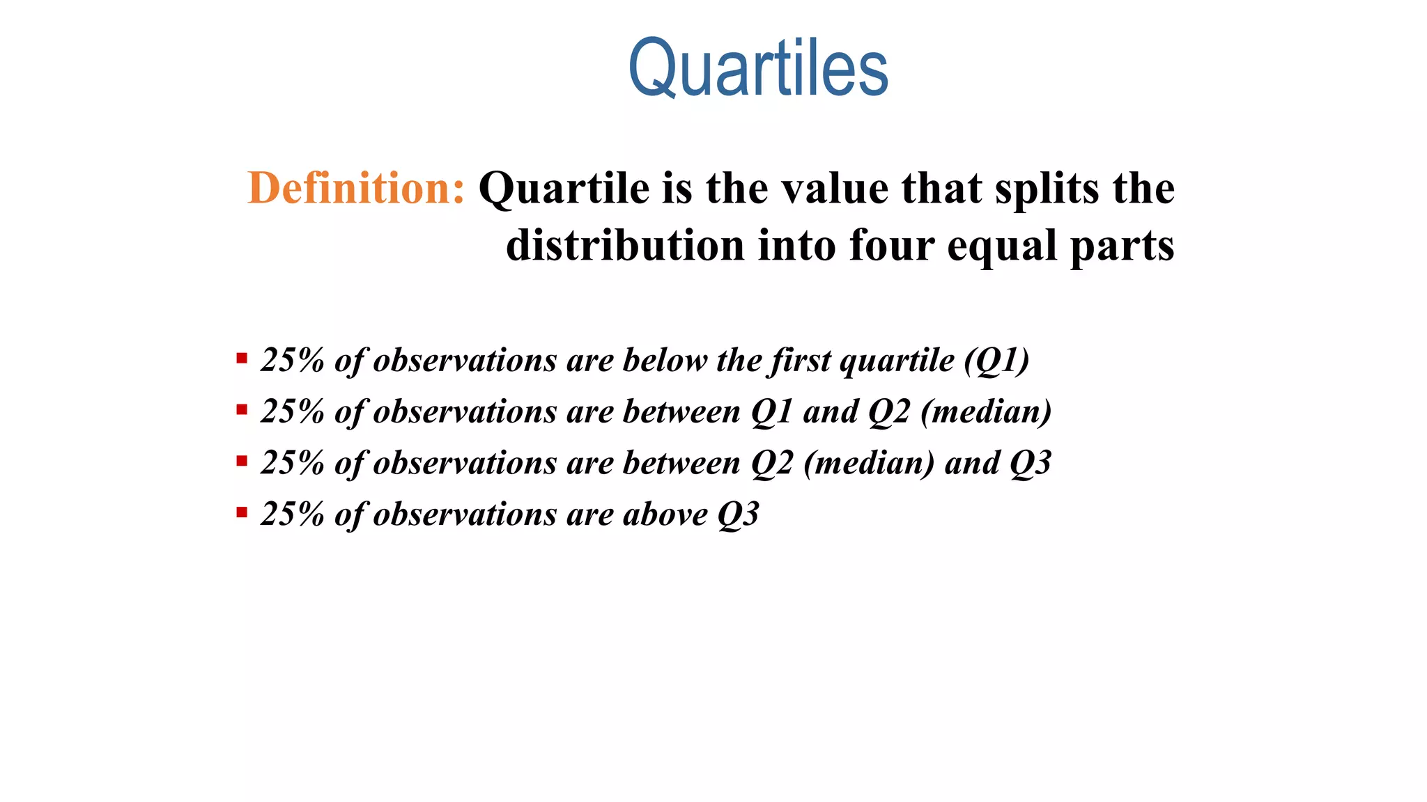 Quartiles
Definition: Quartile is the value that splits the
distribution into four equal parts
 25% of observations are below the first quartile (Q1)
 25% of observations are between Q1 and Q2 (median)
 25% of observations are between Q2 (median) and Q3
 25% of observations are above Q3
 
