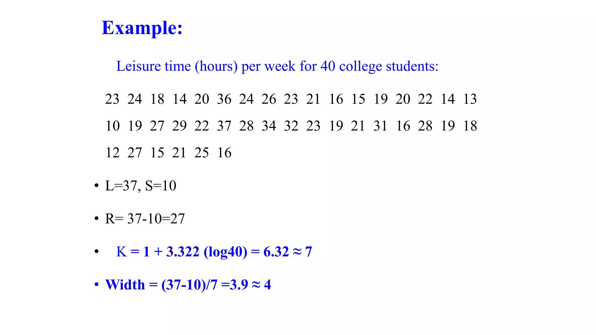 Example:
Leisure time (hours) per week for 40 college students:
23 24 18 14 20 36 24 26 23 21 16 15 19 20 22 14 13
10 19 27 29 22 37 28 34 32 23 19 21 31 16 28 19 18
12 27 15 21 25 16
• L=37, S=10
• R= 37-10=27
• K = 1 + 3.322 (log40) = 6.32 ≈ 7
• Width = (37-10)/7 =3.9 ≈ 4
 