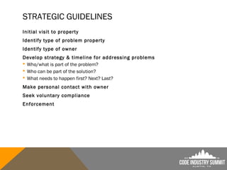 STRATEGIC GUIDELINES
Initial visit to property
Identify type of problem property
Identify type of owner
Develop strategy & timeline for addressing problems
 Who/what is part of the problem?
 Who can be part of the solution?
 What needs to happen first? Next? Last?
Make personal contact with owner
Seek voluntary compliance
Enforcement
 