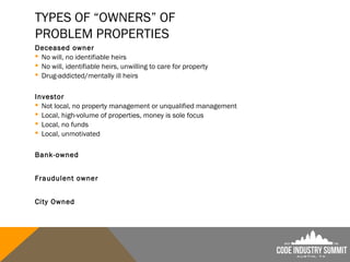 TYPES OF “OWNERS” OF
PROBLEM PROPERTIES
Deceased owner
 No will, no identifiable heirs
 No will, identifiable heirs, unwilling to care for property
 Drug-addicted/mentally ill heirs
Investor
 Not local, no property management or unqualified management
 Local, high-volume of properties, money is sole focus
 Local, no funds
 Local, unmotivated
Bank-owned
Fraudulent owner
City Owned
 