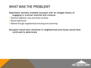WHAT WAS THE PROBLEM?
Reportedly mentally unstable occupant with an alleged history of
engaging in criminal mischief and violence
 Slashed neighbors’ tires and broke windows
 Racist statements
 Walked through neighborhood shouting and screaming
Occupant would have remained in neighborhood and house would have
continued to deteriorate
 