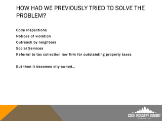HOW HAD WE PREVIOUSLY TRIED TO SOLVE THE
PROBLEM?
Code inspections
Notices of violation
Outreach by neighbors
Social Services
Referral to tax collection law firm for outstanding property taxes
But then it becomes city-owned…
 