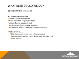 WHAT ELSE COULD WE DO?
Solution: Writ of possession
Multi-agency operation
 Sheriff’s office (execute writ)
 Code inspectors (inspect premises)
 Animal Control (seize animals)
 Crisis Intervention (interview occupant)
 DPD Mental Health Officer (mental health warrant)
 Later joined by……
 Fire department (make entry with power saw)
 Bomb squad (inspect trip wire & evacuate neighborhood)
 News station
 