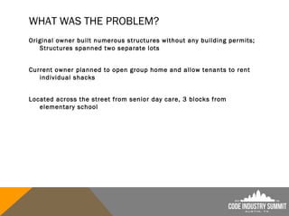 WHAT WAS THE PROBLEM?
Original owner built numerous structures without any building permits;
Structures spanned two separate lots
Current owner planned to open group home and allow tenants to rent
individual shacks
Located across the street from senior day care, 3 blocks from
elementary school
 