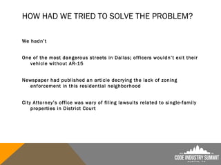 HOW HAD WE TRIED TO SOLVE THE PROBLEM?
We hadn’t
One of the most dangerous streets in Dallas; officers wouldn’t exit their
vehicle without AR-15
Newspaper had published an article decrying the lack of zoning
enforcement in this residential neighborhood
City Attorney’s office was wary of filing lawsuits related to single-family
properties in District Court
 