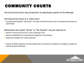COMMUNITY COURTS
The Community Court has jurisdiction to adjudicate quality of life offenses
The Community Court is a “plea court”
 If a defendant pleads “Not Guilty” his case is referred to the main municipal courthouse at
2014 Main
Defendants who plead “Guilty” or “No Contest” may be ordered to:
 perform community service in lieu of paying a fine
 attend rehabilitative or educational programs (if necessary)
 abate the violation (for code citations)
 All City of Dallas citations are dismissed after successful completion of program (except for
theft & assault offenses)
 