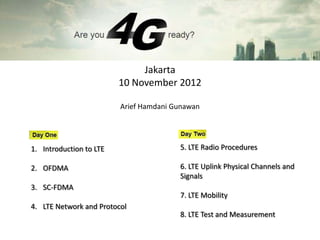 Jakarta
                         10 November 2012

                         Arief Hamdani Gunawan




1. Introduction to LTE                  5. LTE Radio Procedures

2. OFDMA                                6. LTE Uplink Physical Channels and
                                        Signals
3. SC-FDMA
                                        7. LTE Mobility
4. LTE Network and Protocol
                                        8. LTE Test and Measurement
 