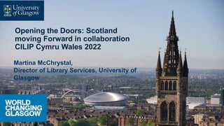 Opening the Doors: Scotland
moving Forward in collaboration
CILIP Cymru Wales 2022
Martina McChrystal,
Director of Library Services, University of
Glasgow
 