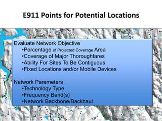 E911 Points for Potential Locations


Evaluate Network Objective
   •Percentage of Projected Coverage Area
   •Coverage of Major Thoroughfares
   •Ability For Sites To Be Contiguous
   •Fixed Locations and/or Mobile Devices

Network Parameters
   •Technology Type
   •Frequency Band(s)
   •Network Backbone/Backhaul
 