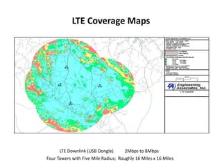 LTE Coverage Maps




      LTE Downlink (USB Dongle)       2Mbps to 8Mbps
Four Towers with Five Mile Radius; Roughly 16 Miles x 16 Miles
 