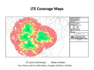 LTE Coverage Maps




        LTE Uplink (USB Dongle)      2Mbps to 6Mbps
Four Towers with Five Mile Radius; Roughly 16 Miles x 16 Miles
 