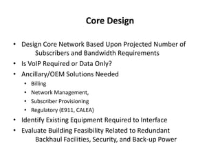 Core Design

• Design Core Network Based Upon Projected Number of
       Subscribers and Bandwidth Requirements
• Is VoIP Required or Data Only?
• Ancillary/OEM Solutions Needed
   •   Billing
   •   Network Management,
   •   Subscriber Provisioning
   •   Regulatory (E911, CALEA)
• Identify Existing Equipment Required to Interface
• Evaluate Building Feasibility Related to Redundant
       Backhaul Facilities, Security, and Back-up Power
 