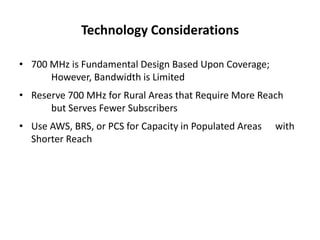 Technology Considerations

• 700 MHz is Fundamental Design Based Upon Coverage;
      However, Bandwidth is Limited
• Reserve 700 MHz for Rural Areas that Require More Reach
      but Serves Fewer Subscribers
• Use AWS, BRS, or PCS for Capacity in Populated Areas   with
  Shorter Reach
 