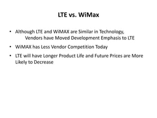 LTE vs. WiMax

• Although LTE and WiMAX are Similar in Technology,
      Vendors have Moved Development Emphasis to LTE
• WiMAX has Less Vendor Competition Today
• LTE will have Longer Product Life and Future Prices are More
  Likely to Decrease
 