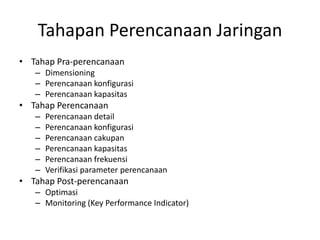 Tahapan Perencanaan Jaringan
• Tahap Pra-perencanaan
   – Dimensioning
   – Perencanaan konfigurasi
   – Perencanaan kapasitas
• Tahap Perencanaan
   –   Perencanaan detail
   –   Perencanaan konfigurasi
   –   Perencanaan cakupan
   –   Perencanaan kapasitas
   –   Perencanaan frekuensi
   –   Verifikasi parameter perencanaan
• Tahap Post-perencanaan
   – Optimasi
   – Monitoring (Key Performance Indicator)
 