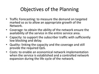15
               Objectives of the Planning
     • Traffic Forecasting: to measure the demand on targeted
       marked so as to allow an appropriate growth of the
       Network.
     • Coverage: to obtain the ability of the network ensure the
       availability of the service in the entire service area.
     • Capacity: to support the subscriber traffic with sufficiently
       low blocking and delay.
     • Quality: linking the capacity and the coverage and still
       provide the required QoS.
     • Costs: to enable an economical network implementation
       when the service is established and a controlled network
       expansion during the life cycle of the network.
 