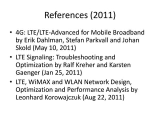 References (2011)
• 4G: LTE/LTE-Advanced for Mobile Broadband
  by Erik Dahlman, Stefan Parkvall and Johan
  Skold (May 10, 2011)
• LTE Signaling: Troubleshooting and
  Optimization by Ralf Kreher and Karsten
  Gaenger (Jan 25, 2011)
• LTE, WiMAX and WLAN Network Design,
  Optimization and Performance Analysis by
  Leonhard Korowajczuk (Aug 22, 2011)
 