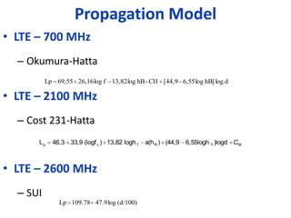 Propagation Model
• LTE – 700 MHz
  – Okumura-Hatta
          Lp 69,55 26,16 log f – 13,82 log hB - CH [44,9 – 6,55 log hB] log d

• LTE – 2100 MHz
  – Cost 231-Hatta
      Lp    46,3 33,9 (logf c ) 13,82 logh T a(h R ) (44,9 6,55logh T )logd CM



• LTE – 2600 MHz
  – SUI
               Lp 109.78 47.9 log (d/100)
 