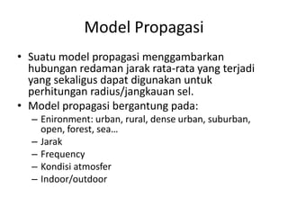 Model Propagasi
• Suatu model propagasi menggambarkan
  hubungan redaman jarak rata-rata yang terjadi
  yang sekaligus dapat digunakan untuk
  perhitungan radius/jangkauan sel.
• Model propagasi bergantung pada:
  – Enironment: urban, rural, dense urban, suburban,
    open, forest, sea…
  – Jarak
  – Frequency
  – Kondisi atmosfer
  – Indoor/outdoor
 