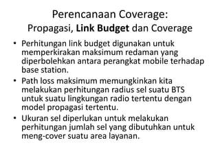 Perencanaan Coverage:
   Propagasi, Link Budget dan Coverage
• Perhitungan link budget digunakan untuk
  memperkirakan maksimum redaman yang
  diperbolehkan antara perangkat mobile terhadap
  base station.
• Path loss maksimum memungkinkan kita
  melakukan perhitungan radius sel suatu BTS
  untuk suatu lingkungan radio tertentu dengan
  model propagasi tertentu.
• Ukuran sel diperlukan untuk melakukan
  perhitungan jumlah sel yang dibutuhkan untuk
  meng-cover suatu area layanan.
 