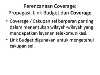 Perencanaan Coverage:
 Propagasi, Link Budget dan Coverage
• Coverage / Cakupan sel berperan penting
  dalam menentukan wilayah-wilayah yang
  mendapatkan layanan telekomunikasi.
• Link Budget digunakan untuk mengetahui
  cakupan sel.
 