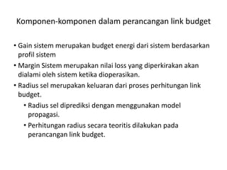 Komponen-komponen dalam perancangan link budget

• Gain sistem merupakan budget energi dari sistem berdasarkan
  profil sistem
• Margin Sistem merupakan nilai loss yang diperkirakan akan
  dialami oleh sistem ketika dioperasikan.
• Radius sel merupakan keluaran dari proses perhitungan link
  budget.
    • Radius sel diprediksi dengan menggunakan model
      propagasi.
    • Perhitungan radius secara teoritis dilakukan pada
      perancangan link budget.
 
