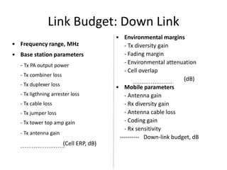 Link Budget: Down Link
                                        • Environmental margins
• Frequency range, MHz                     - Tx diversity gain
• Base station parameters                  - Fading margin
  - Tx PA output power                     - Environmental attenuation
                                           - Cell overlap
  - Tx combiner loss
                                                                  (dB)
  - Tx duplexer loss                    • Mobile parameters
  - Tx ligthning arrester loss             - Antenna gain
  - Tx cable loss                          - Rx diversity gain
  - Tx jumper loss                         - Antenna cable loss
  - Tx tower top amp gain                  - Coding gain
                                           - Rx sensitivity
  - Tx antenna gain
                                         ---------- Down-link budget, dB
                       (Cell ERP, dB)
 