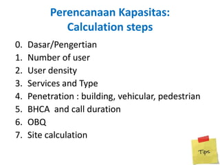 Perencanaan Kapasitas:
             Calculation steps
0.   Dasar/Pengertian
1.   Number of user
2.   User density
3.   Services and Type
4.   Penetration : building, vehicular, pedestrian
5.   BHCA and call duration
6.   OBQ
7.   Site calculation
 