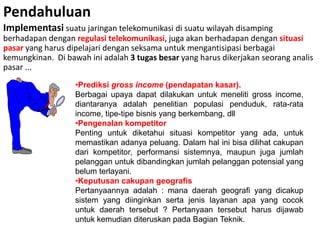 Pendahuluan
Implementasi suatu jaringan telekomunikasi di suatu wilayah disamping
berhadapan dengan regulasi telekomunikasi, juga akan berhadapan dengan situasi
pasar yang harus dipelajari dengan seksama untuk mengantisipasi berbagai
kemungkinan. Di bawah ini adalah 3 tugas besar yang harus dikerjakan seorang analis
pasar ...
                   •Prediksi gross income (pendapatan kasar).
                   Berbagai upaya dapat dilakukan untuk meneliti gross income,
                   diantaranya adalah penelitian populasi penduduk, rata-rata
                   income, tipe-tipe bisnis yang berkembang, dll
                   •Pengenalan kompetitor
                   Penting untuk diketahui situasi kompetitor yang ada, untuk
                   memastikan adanya peluang. Dalam hal ini bisa dilihat cakupan
                   dari kompetitor, performansi sistemnya, maupun juga jumlah
                   pelanggan untuk dibandingkan jumlah pelanggan potensial yang
                   belum terlayani.
                   •Keputusan cakupan geografis
                   Pertanyaannya adalah : mana daerah geografi yang dicakup
                   sistem yang diinginkan serta jenis layanan apa yang cocok
                   untuk daerah tersebut ? Pertanyaan tersebut harus dijawab
                   untuk kemudian diteruskan pada Bagian Teknik.
 