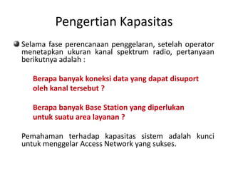 Pengertian Kapasitas
Selama fase perencanaan penggelaran, setelah operator
menetapkan ukuran kanal spektrum radio, pertanyaan
berikutnya adalah :

   Berapa banyak koneksi data yang dapat disuport
   oleh kanal tersebut ?

   Berapa banyak Base Station yang diperlukan
   untuk suatu area layanan ?

Pemahaman terhadap kapasitas sistem adalah kunci
untuk menggelar Access Network yang sukses.
 
